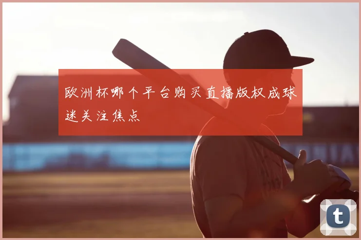 欧洲杯哪个平台购买直播版权成球迷关注焦点