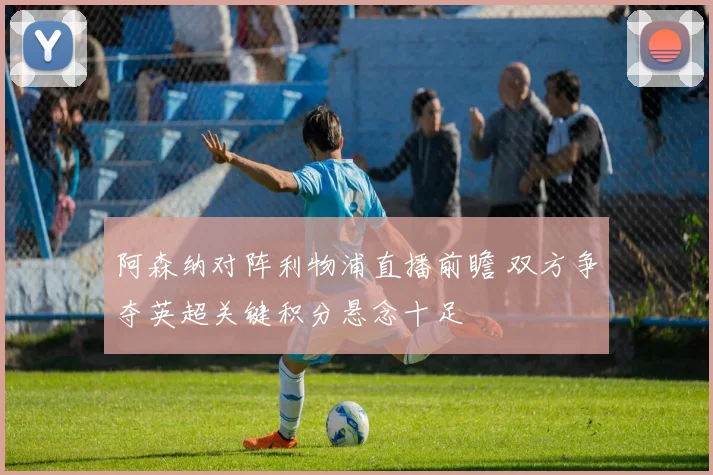 阿森纳对阵利物浦直播前瞻 双方争夺英超关键积分悬念十足