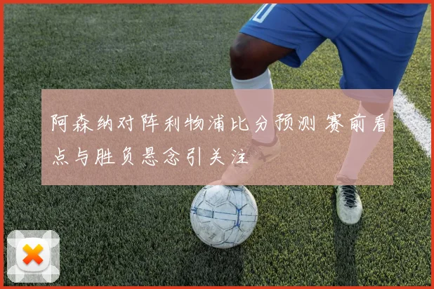 阿森纳对阵利物浦比分预测 赛前看点与胜负悬念引关注