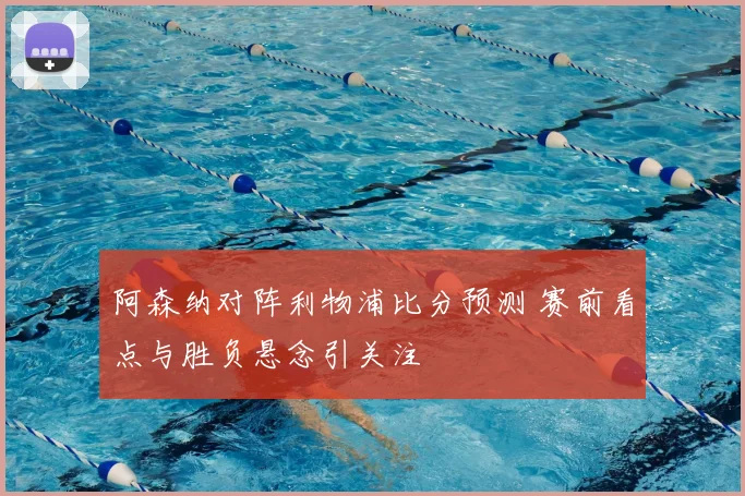 阿森纳对阵利物浦比分预测 赛前看点与胜负悬念引关注