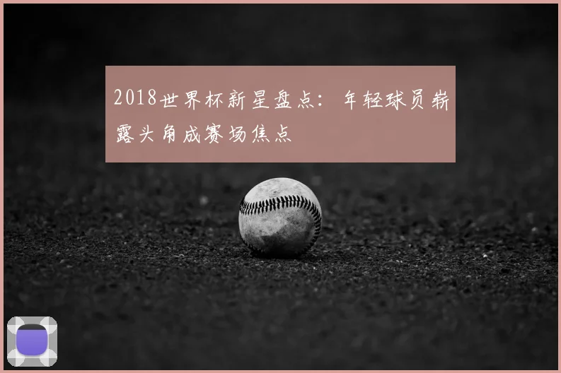 2018世界杯新星盘点：年轻球员崭露头角成赛场焦点