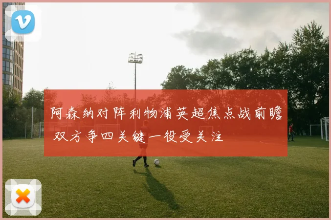 阿森纳对阵利物浦英超焦点战前瞻 双方争四关键一役受关注