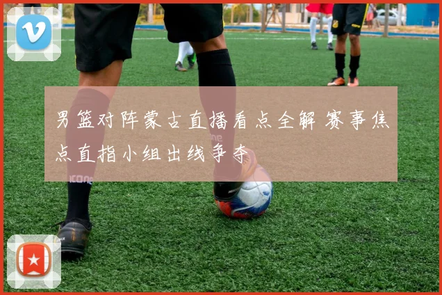 男篮对阵蒙古直播看点全解 赛事焦点直指小组出线争夺