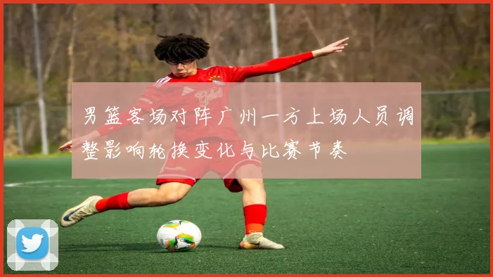 男篮客场对阵广州一方上场人员调整影响轮换变化与比赛节奏