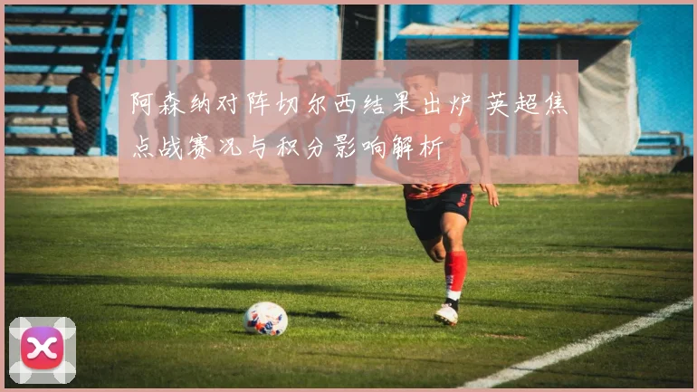阿森纳对阵切尔西结果出炉 英超焦点战赛况与积分影响解析