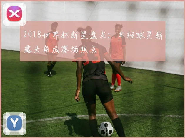 2018世界杯新星盘点：年轻球员崭露头角成赛场焦点