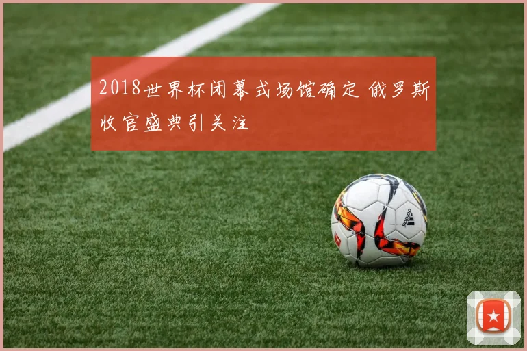 2018世界杯闭幕式场馆确定 俄罗斯收官盛典引关注