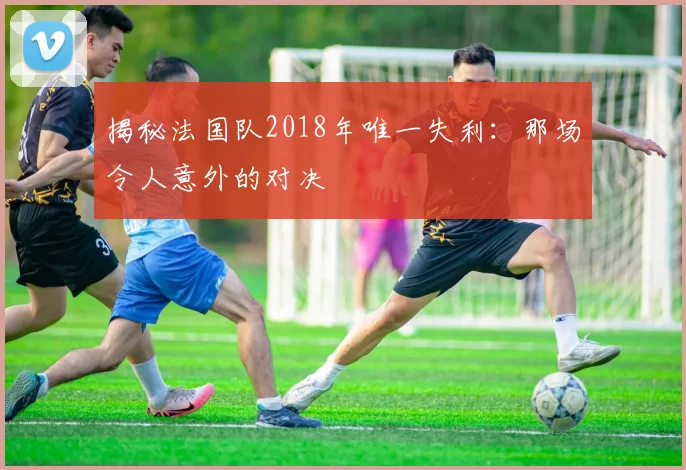 揭秘法国队2018年唯一失利:那场令人意外的对决