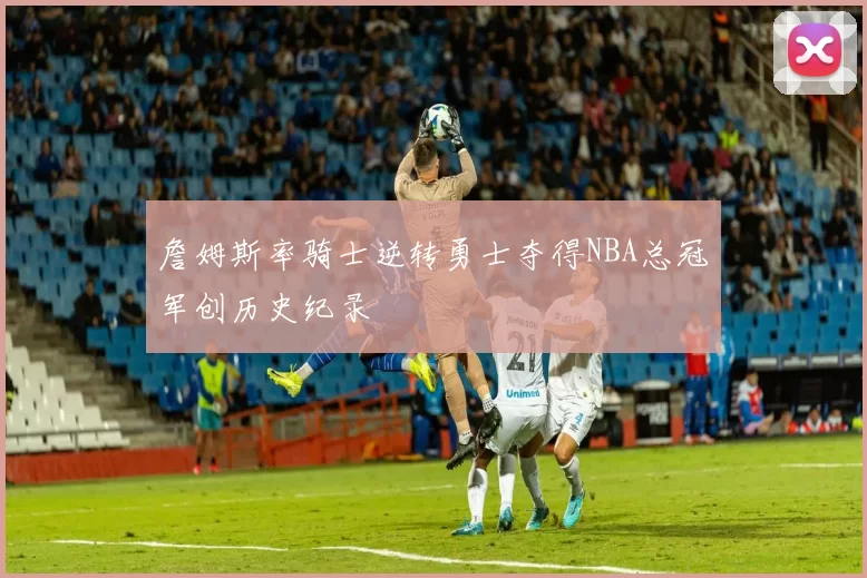 詹姆斯率骑士逆转勇士夺得NBA总冠军创历史纪录