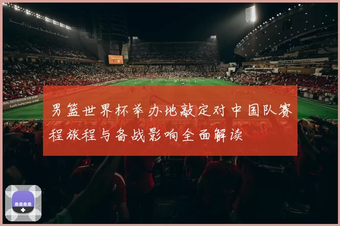 男篮世界杯举办地敲定对中国队赛程旅程与备战影响全面解读