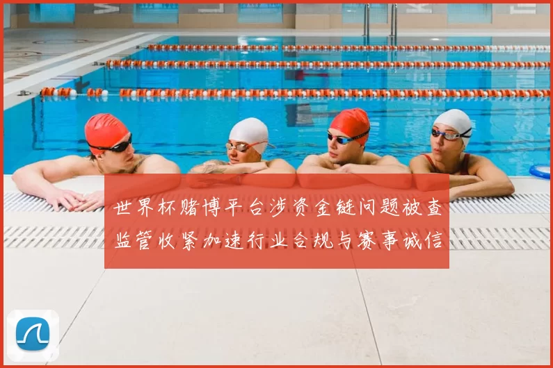 世界杯赌博平台涉资金链问题被查监管收紧加速行业合规与赛事诚信影响扩大