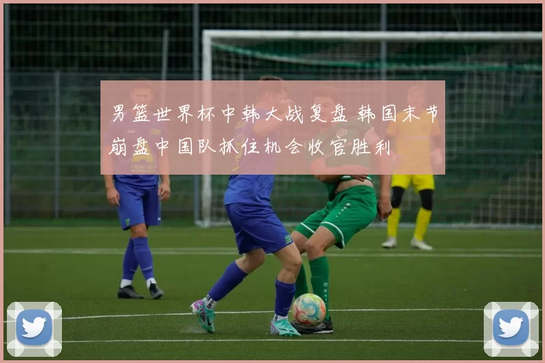 男篮世界杯中韩大战复盘 韩国末节崩盘中国队抓住机会收官胜利