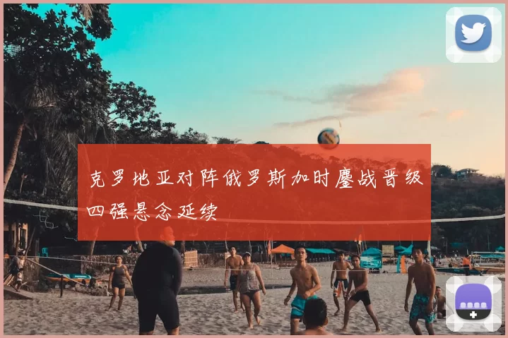 克罗地亚对阵俄罗斯加时鏖战晋级四强悬念延续