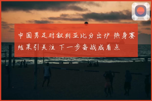 中国男足对叙利亚比分出炉 热身赛结果引关注 下一步备战成看点