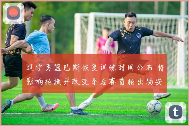 辽宁男篮巴斯恢复训练时间公布 将影响轮换并改变季后赛首轮出场安排