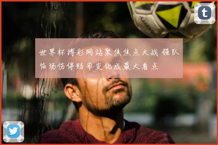 世界杯搏彩网站聚焦焦点大战 强队临场伤停赔率变化成最大看点
