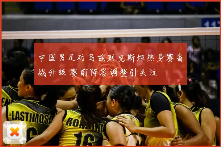中国男足对乌兹别克斯坦热身赛备战升级 赛前阵容调整引关注