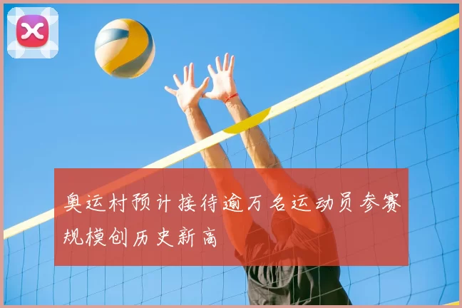 奥运村预计接待逾万名运动员参赛规模创历史新高