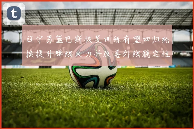 辽宁男篮巴斯恢复训练有望回归轮换提升锋线火力并改善外线稳定性