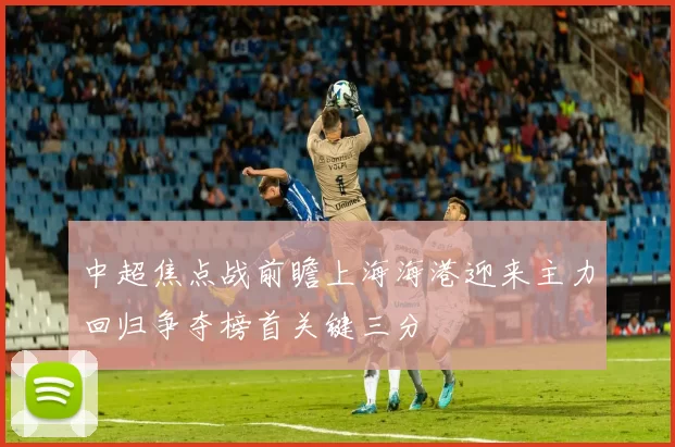 中超焦点战前瞻上海海港迎来主力回归争夺榜首关键三分