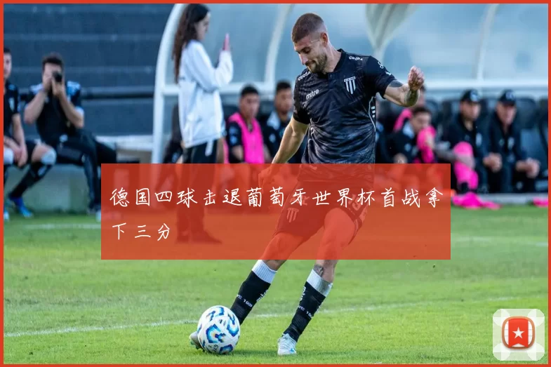 德国四球击退葡萄牙世界杯首战拿下三分