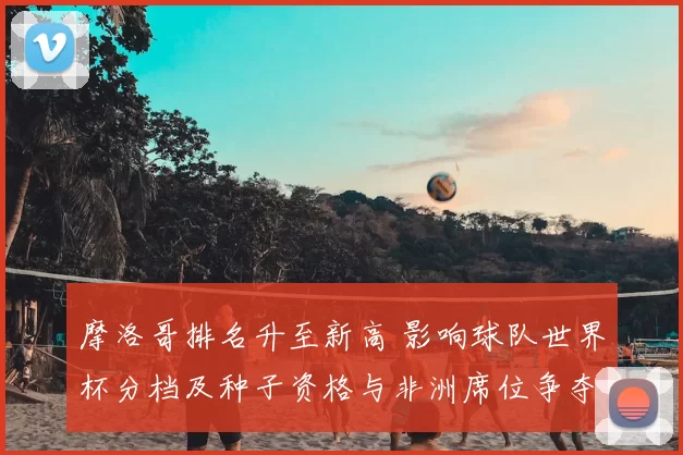 摩洛哥排名升至新高 影响球队世界杯分档及种子资格与非洲席位争夺