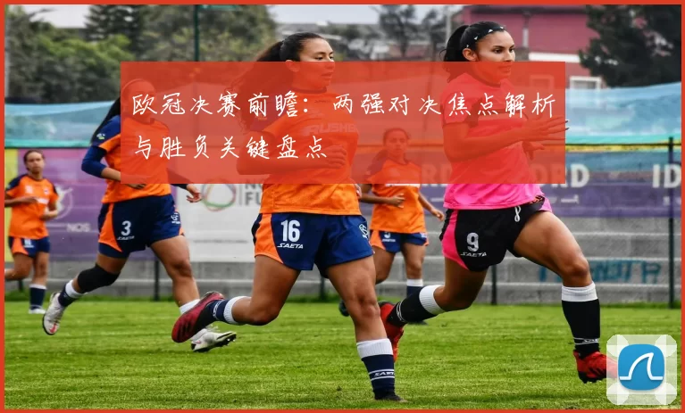 欧冠决赛前瞻:两强对决焦点解析与胜负关键盘点