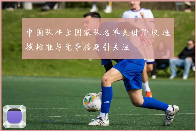中国队冲击国家队名单关键阶段 选拔标准与竞争格局引关注