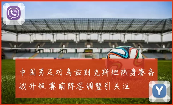 中国男足对乌兹别克斯坦热身赛备战升级 赛前阵容调整引关注