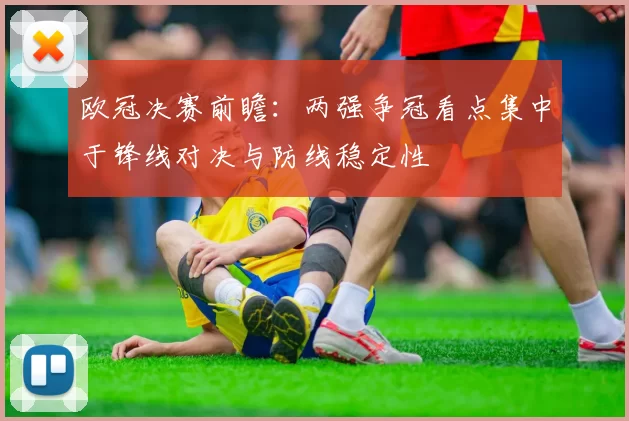 欧冠决赛前瞻:两强争冠看点集中于锋线对决与防线稳定性