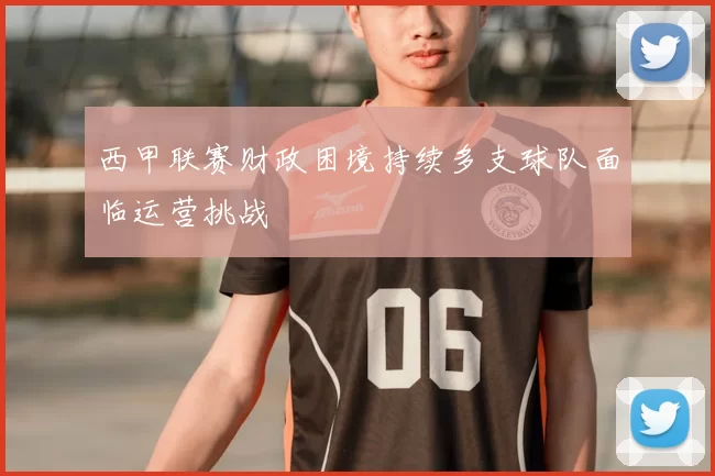 西甲联赛财政困境持续多支球队面临运营挑战