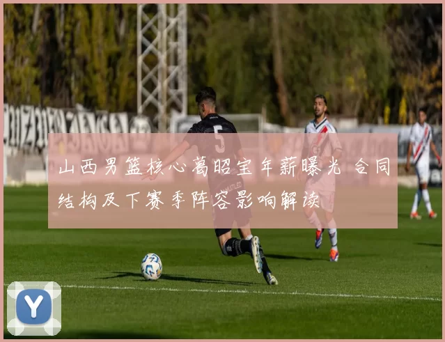 山西男篮核心葛昭宝年薪曝光 合同结构及下赛季阵容影响解读