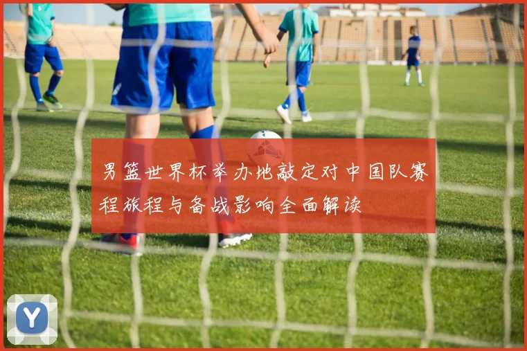 男篮世界杯举办地敲定对中国队赛程旅程与备战影响全面解读