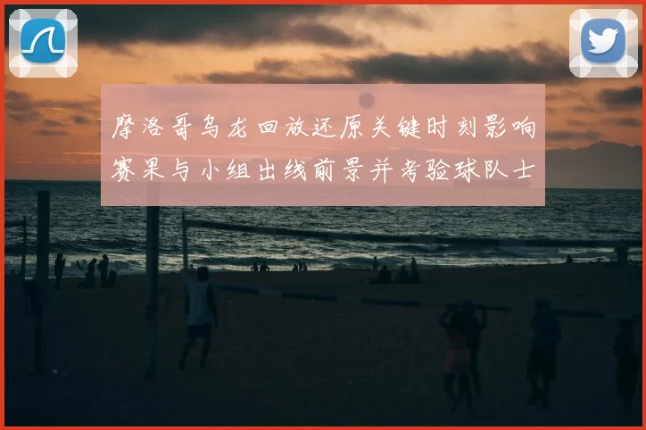 摩洛哥乌龙回放还原关键时刻影响赛果与小组出线前景并考验球队士气