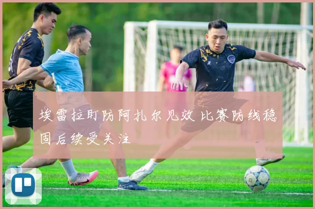 埃雷拉盯防阿扎尔见效 比赛防线稳固后续受关注