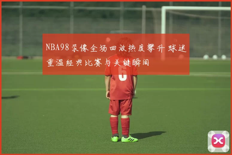 NBA98录像全场回放热度攀升 球迷重温经典比赛与关键瞬间