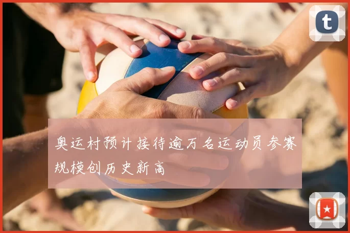 奥运村预计接待逾万名运动员参赛规模创历史新高