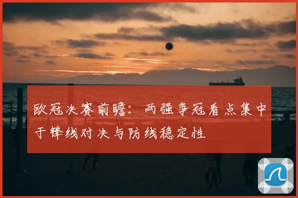 欧冠决赛前瞻:两强争冠看点集中于锋线对决与防线稳定性