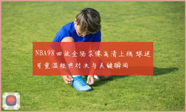 NBA98回放全场录像高清上线 球迷可重温经典对决与关键瞬间