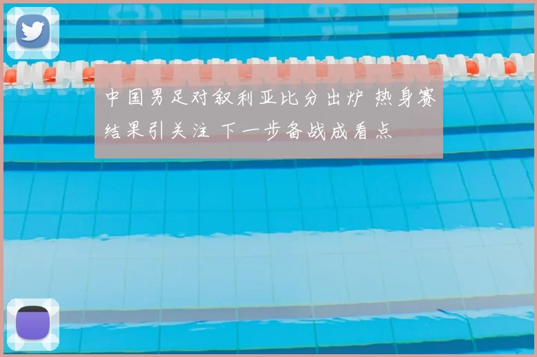 中国男足对叙利亚比分出炉 热身赛结果引关注 下一步备战成看点