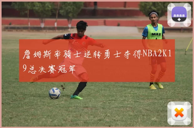 詹姆斯率骑士逆转勇士夺得NBA2K19总决赛冠军