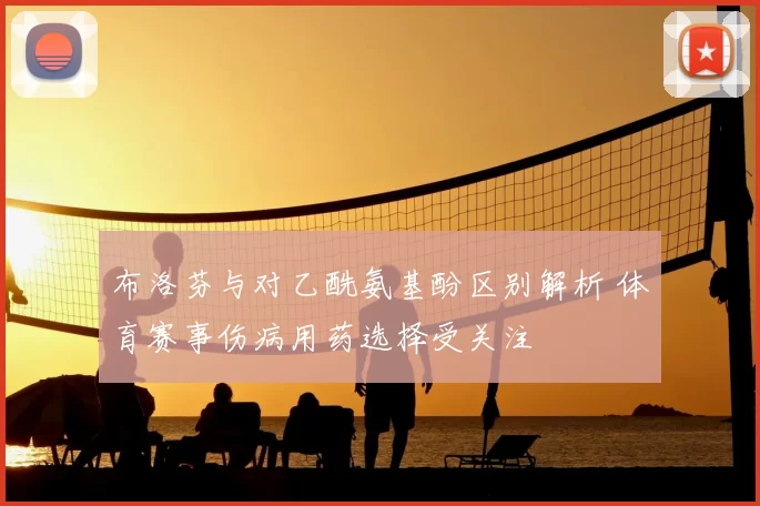 布洛芬与对乙酰氨基酚区别解析 体育赛事伤病用药选择受关注
