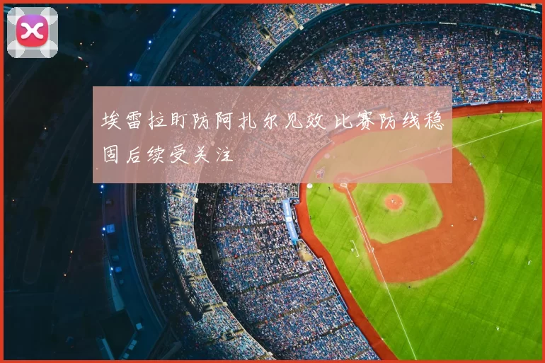 埃雷拉盯防阿扎尔见效 比赛防线稳固后续受关注