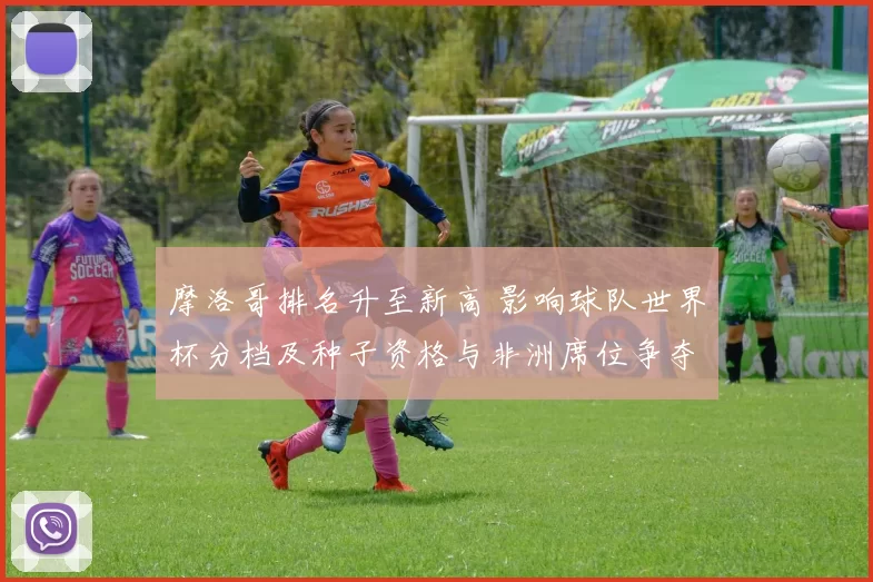 摩洛哥排名升至新高 影响球队世界杯分档及种子资格与非洲席位争夺