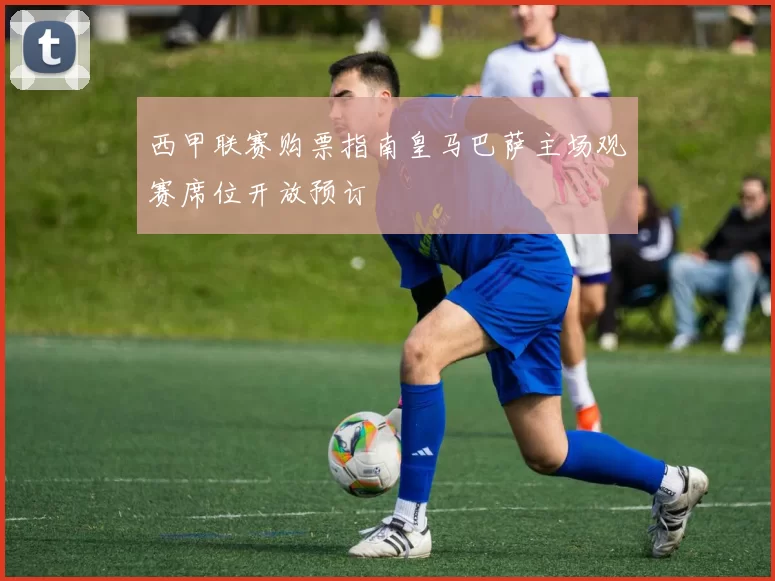 西甲联赛购票指南皇马巴萨主场观赛席位开放预订