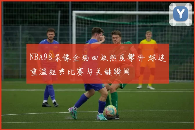 NBA98录像全场回放热度攀升 球迷重温经典比赛与关键瞬间