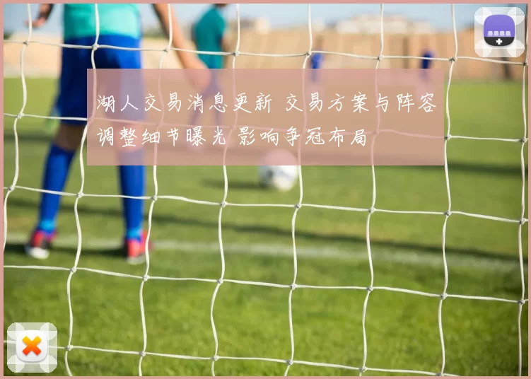 湖人交易消息更新 交易方案与阵容调整细节曝光 影响争冠布局